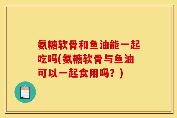 氨糖软骨和鱼油能一起吃吗(氨糖软骨与鱼油可以一起食用吗？)