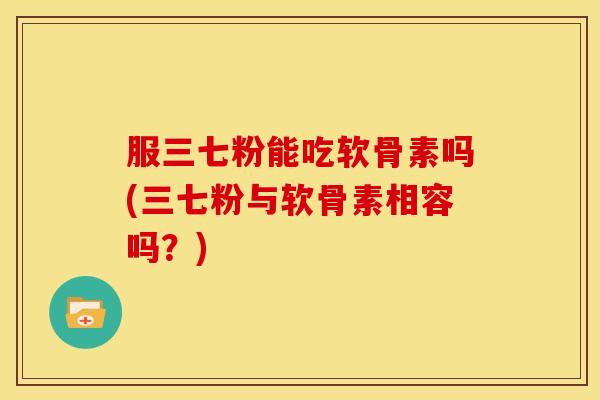 服三七粉能吃软骨素吗(三七粉与软骨素相容吗？)