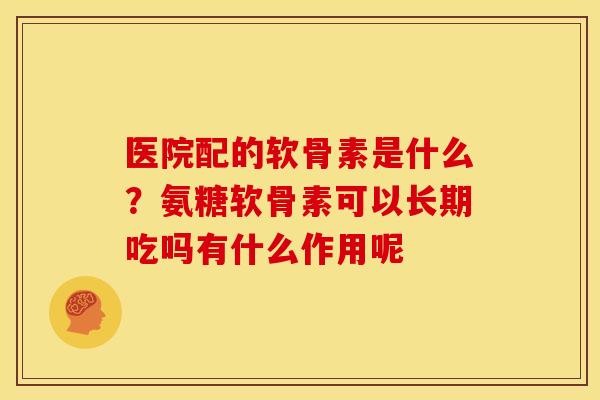 医院配的软骨素是什么？氨糖软骨素可以长期吃吗有什么作用呢