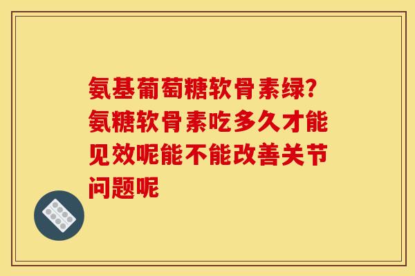 氨基葡萄糖软骨素绿？氨糖软骨素吃多久才能见效呢能不能改善关节问题呢