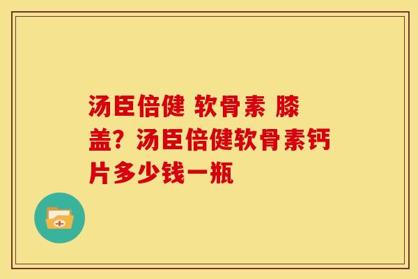 汤臣倍健 软骨素 膝盖？汤臣倍健软骨素钙片多少钱一瓶