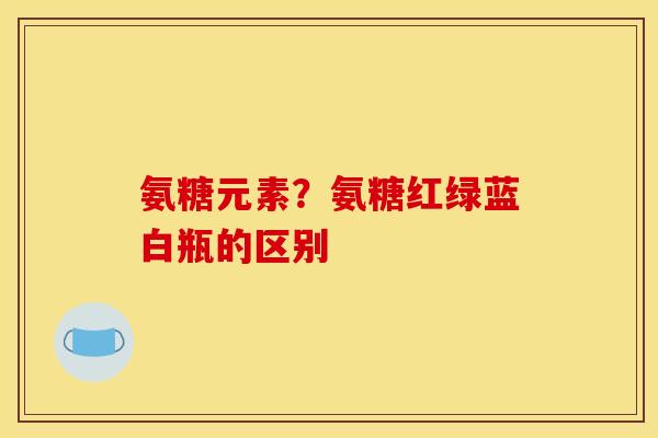 氨糖元素？氨糖红绿蓝白瓶的区别