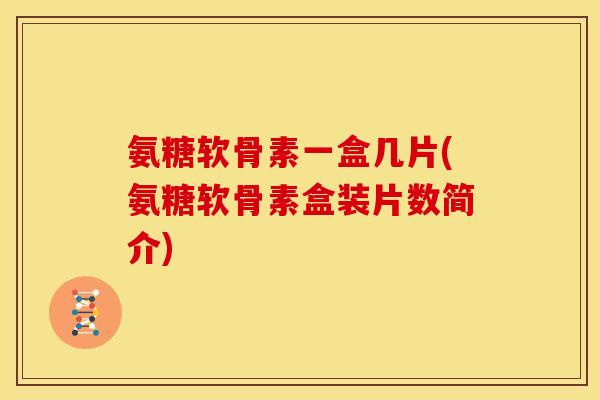 氨糖软骨素一盒几片(氨糖软骨素盒装片数简介)
