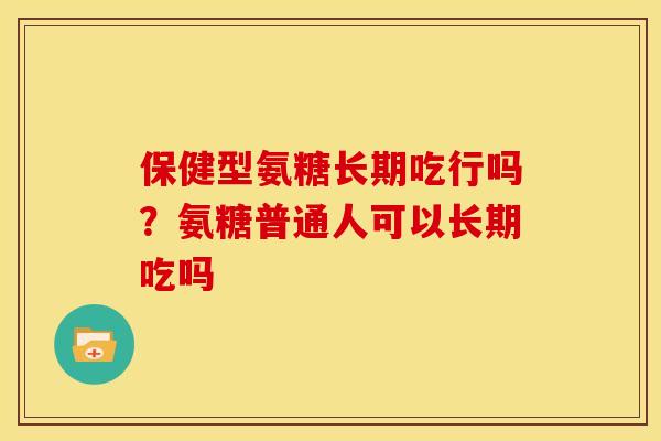保健型氨糖长期吃行吗？氨糖普通人可以长期吃吗