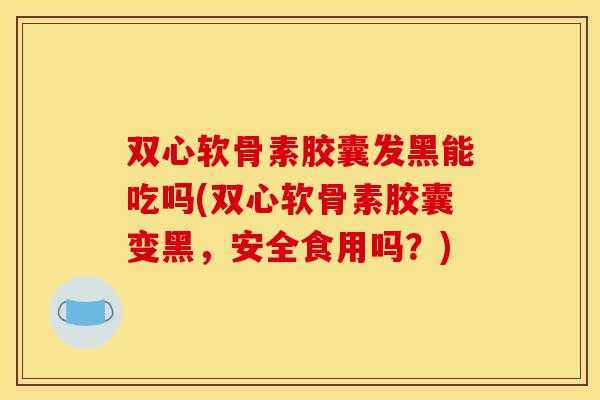 双心软骨素胶囊发黑能吃吗(双心软骨素胶囊变黑，安全食用吗？)