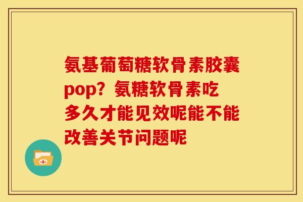 氨基葡萄糖软骨素胶囊pop？氨糖软骨素吃多久才能见效呢能不能改善关节问题呢