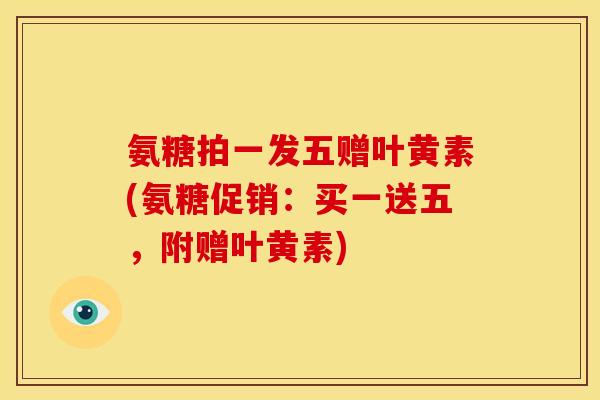 氨糖拍一发五赠叶黄素(氨糖促销：买一送五，附赠叶黄素)