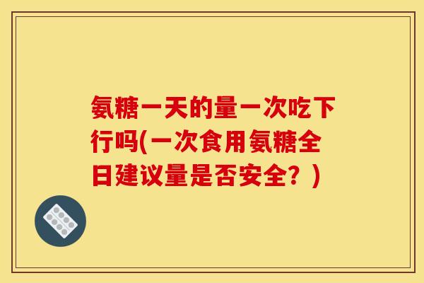 氨糖一天的量一次吃下行吗(一次食用氨糖全日建议量是否安全？)