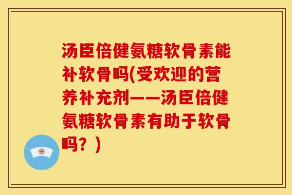 汤臣倍健氨糖软骨素能补软骨吗(受欢迎的营养补充剂——汤臣倍健氨糖软骨素有助于软骨吗？)