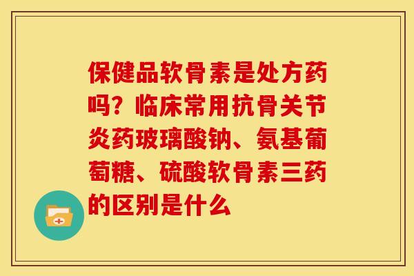 保健品软骨素是处方药吗？临床常用抗骨关节炎药玻璃酸钠、氨基葡萄糖、硫酸软骨素三药的区别是什么