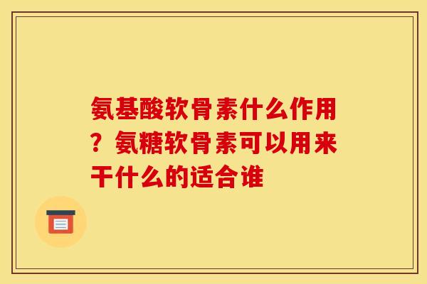 氨基酸软骨素什么作用？氨糖软骨素可以用来干什么的适合谁