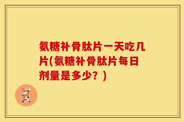 氨糖补骨肽片一天吃几片(氨糖补骨肽片每日剂量是多少？)