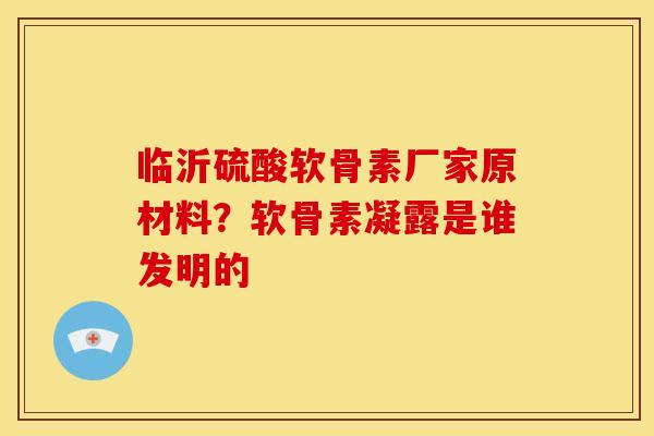 临沂硫酸软骨素厂家原材料？软骨素凝露是谁发明的