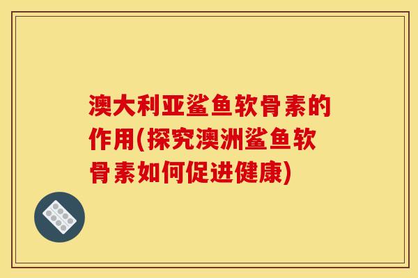 澳大利亚鲨鱼软骨素的作用(探究澳洲鲨鱼软骨素如何促进健康)