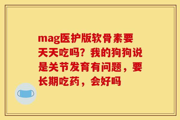 mag医护版软骨素要天天吃吗？我的狗狗说是关节发育有问题，要长期吃药，会好吗