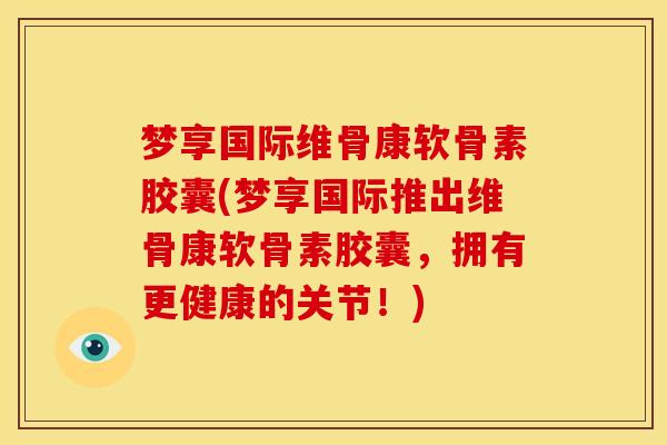 梦享国际维骨康软骨素胶囊(梦享国际推出维骨康软骨素胶囊，拥有更健康的关节！)