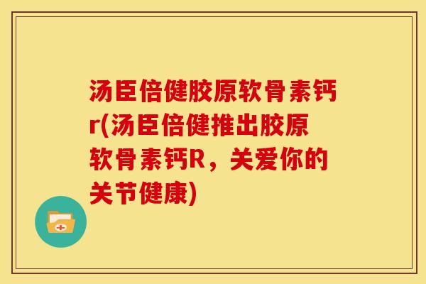 汤臣倍健胶原软骨素钙r(汤臣倍健推出胶原软骨素钙R，关爱你的关节健康)