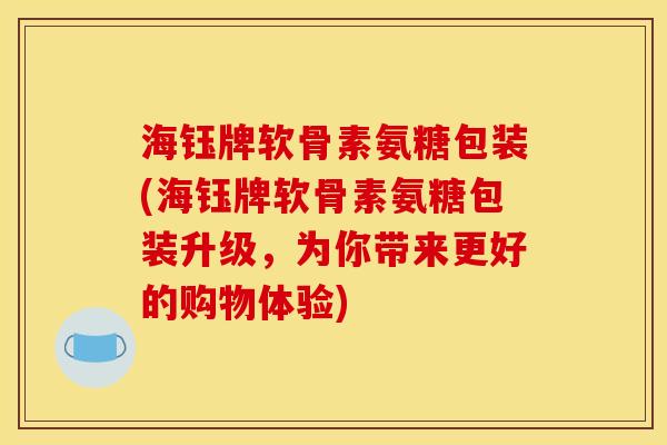 海钰牌软骨素氨糖包装(海钰牌软骨素氨糖包装升级，为你带来更好的购物体验)