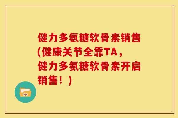 健力多氨糖软骨素销售(健康关节全靠TA，健力多氨糖软骨素开启销售！)