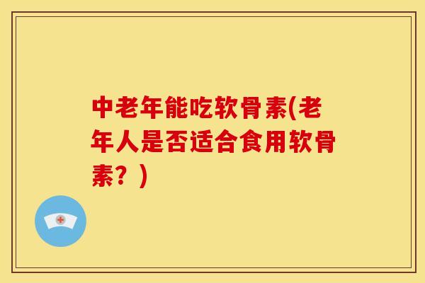 中老年能吃软骨素(老年人是否适合食用软骨素？)