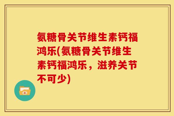 氨糖骨关节维生素钙福鸿乐(氨糖骨关节维生素钙福鸿乐，滋养关节不可少)