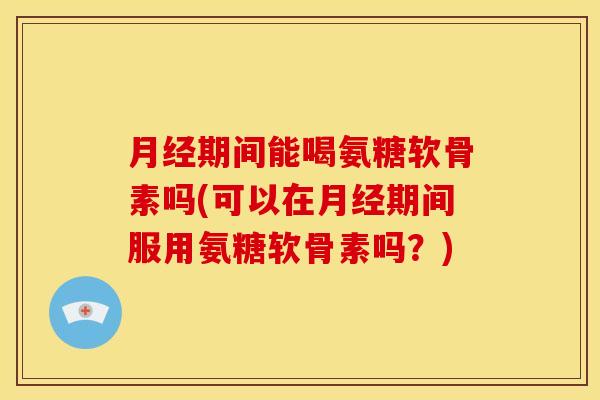 月经期间能喝氨糖软骨素吗(可以在月经期间服用氨糖软骨素吗？)