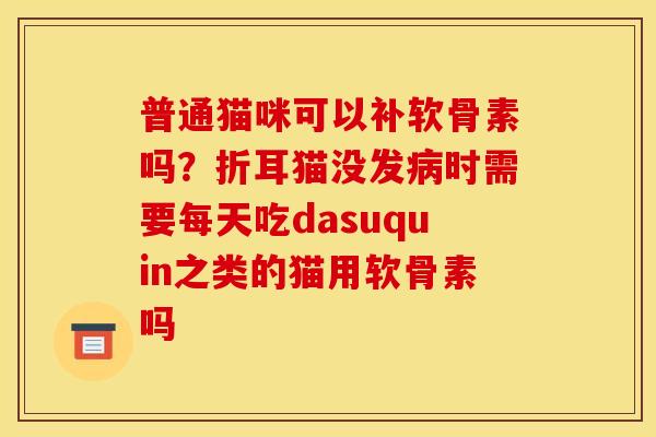 普通猫咪可以补软骨素吗？折耳猫没发病时需要每天吃dasuquin之类的猫用软骨素吗