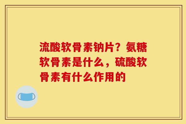 流酸软骨素钠片？氨糖软骨素是什么，硫酸软骨素有什么作用的