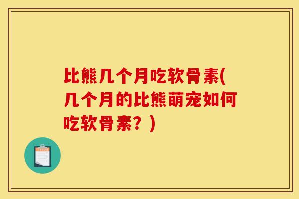 比熊几个月吃软骨素(几个月的比熊萌宠如何吃软骨素？)