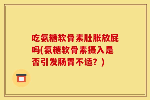 吃氨糖软骨素肚胀放屁吗(氨糖软骨素摄入是否引发肠胃不适？)