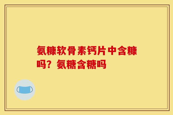 氨糠软骨素钙片中含糠吗？氨糖含糖吗