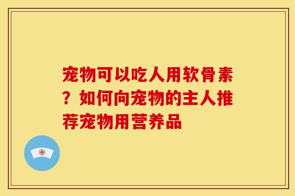 宠物可以吃人用软骨素？如何向宠物的主人推荐宠物用营养品
