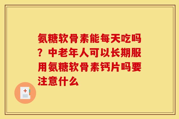 氨糖软骨素能每天吃吗？中老年人可以长期服用氨糖软骨素钙片吗要注意什么