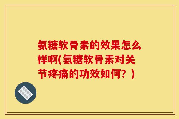 氨糖软骨素的效果怎么样啊(氨糖软骨素对关节疼痛的功效如何？)