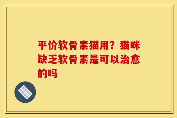 平价软骨素猫用？猫咪缺乏软骨素是可以治愈的吗