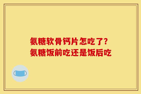 氨糖软骨钙片怎吃了？氨糖饭前吃还是饭后吃