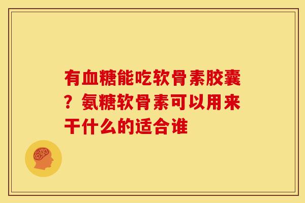 有血糖能吃软骨素胶囊？氨糖软骨素可以用来干什么的适合谁