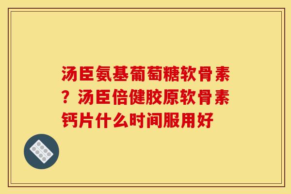 汤臣氨基葡萄糖软骨素？汤臣倍健胶原软骨素钙片什么时间服用好