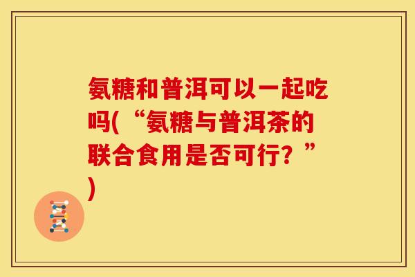 氨糖和普洱可以一起吃吗(“氨糖与普洱茶的联合食用是否可行？”)