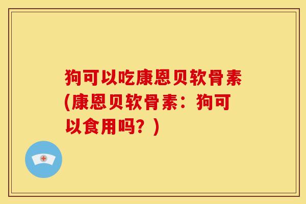狗可以吃康恩贝软骨素(康恩贝软骨素：狗可以食用吗？)