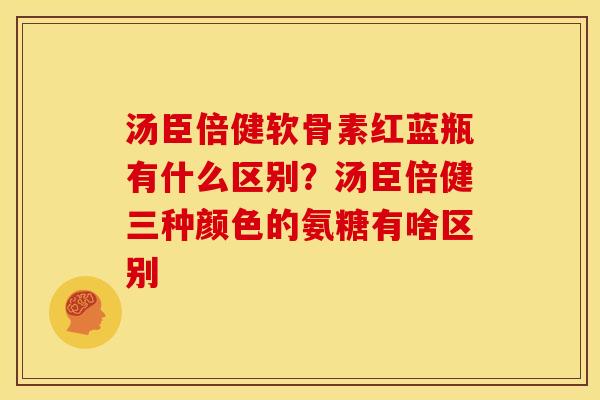 汤臣倍健软骨素红蓝瓶有什么区别？汤臣倍健三种颜色的氨糖有啥区别
