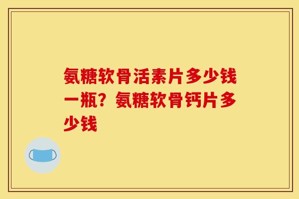 氨糖软骨活素片多少钱一瓶？氨糖软骨钙片多少钱