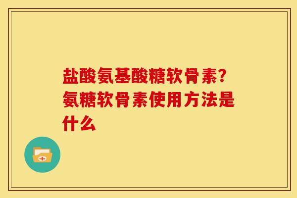 盐酸氨基酸糖软骨素？氨糖软骨素使用方法是什么