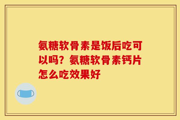 氨糖软骨素是饭后吃可以吗？氨糖软骨素钙片怎么吃效果好