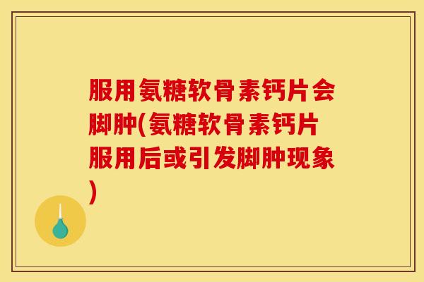 服用氨糖软骨素钙片会脚肿(氨糖软骨素钙片服用后或引发脚肿现象)