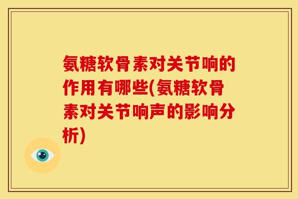 氨糖软骨素对关节响的作用有哪些(氨糖软骨素对关节响声的影响分析)