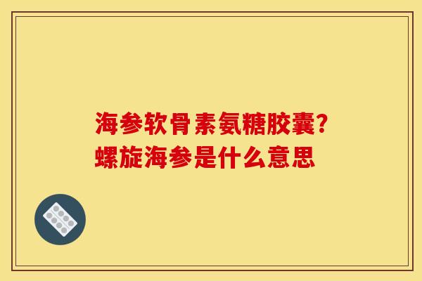 海参软骨素氨糖胶囊？螺旋海参是什么意思
