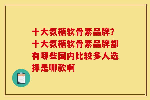 十大氨糖软骨素品牌？十大氨糖软骨素品牌都有哪些国内比较多人选择是哪款啊
