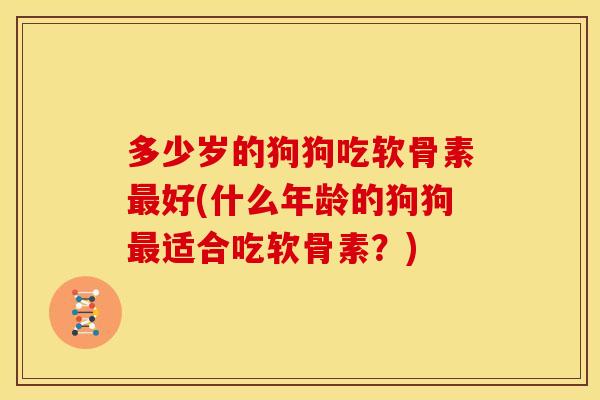 多少岁的狗狗吃软骨素最好(什么年龄的狗狗最适合吃软骨素？)