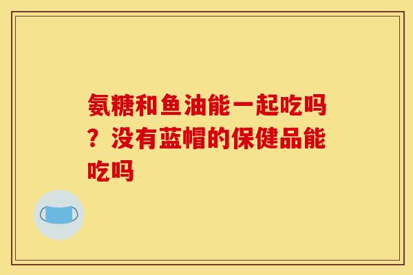 氨糖和鱼油能一起吃吗？没有蓝帽的保健品能吃吗